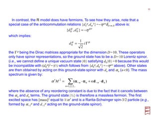 In contrast, the R model does have fermions. To see how they arise, note that a
special case of the anticommutation relations {dn
µ,dm
ν}=−ηµνδn+m,0 above is:
11
2017
MRT
µννµ
η−=},{ 00 dd
which implies:
µµ
Γ= id
2
1
0
the Γµ being the Dirac matrices appropriate for the dimension D=10. These operators
only have spinor representations, so the ground state has to be a D=10 Lorentz spinor.
(i.e., we cannot define a unique vacuum state |0〉 satisfying d0 |0〉 =0 because this would
be incompatible with (d0
µ)2=±½ which follows from {d0
µ,d0
ν}=−ηµν above). Other states
are then obtained by acting on this ground-state spinor with dn and αn (n<0). The mass
spectrum is given by:
∑=
−− +=′
,..3,2,1
2
)(
n
nnnn nM dd ⋅⋅⋅⋅αααα⋅⋅⋅⋅ααααα
where the absence of any reordering constant is due to the fact that it cancels between
the αn and dn terms. The ground state |½〉 is therefore a massless fermion. The first
excited space has [mass]2 equal to 1/α′ and is a Rarita-Schwinger spin-3/2 particle (e.g.,
formed by α−1
µ and d−1
µ acting on the ground-state spinor).
 