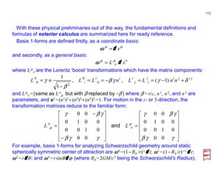 With these physical preliminaries out of the way, the fundamental definitions and
formulas of exterior calculus are summarized here for ready reference.
112
2017
MRT
µµ
xd=ωωωω
Basis 1-forms are defined firstly, as a coordinate basis:
and secondly, as a general basis:
νµ
ν
µ
xL d=ωωωω
where Lµ
ν are the Lorentz ‘boost’ transformations which have the matrix components:
jijij
i
i
j
ii
i nnLLnLLL δγγβ
β
γ +−==−==
−
≡= )1(
1
1
0
0
2
0
0 ,,
and Lµ
ν =[same as Lν
µ but with β replaced by −β ] where β =v/c, n1, n2, and n3 are
parameters, and n2 =(n1)2 +(n2)2+(n3)2 =1. For motion in the z- or 3-direction, the
transformation matrices reduce to the familiar form:












=












−
−
=
γγβ
γβγ
γγβ
γβγ
µ
ν
ν
µ
00
0100
0010
00
00
0100
0010
00
LL and
For example, basis 1-forms for analyzing Schwarzschild geometry around static
spherically symmetric center of attraction are ωωωω0 =(1−RS /r)½dddd t; ωωωω1 =(1−RS /r)−½dddd r;
ωωωω2 =rdddd θ ; and ωωωω3 =rsinθdddd ϕ (where RS =2GM/c2 being the Schwarzschild’s Radius).
 