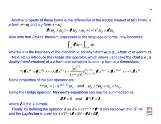 Another property of these forms is the differential of the wedge product of two forms: a
p-form σσσσ =ωωωωp and a q-form ττττ =ωωωωq:
114
2017
MRT
∫∫ ∂
=
MM
ωωωωωωωωd
nppp
np
p
xxx
pn
g
xxx µµµµµ
µµ
µµµ
ε dddddd ∧∧∧
−
=∧∧∧ ++
+
LL
L
L
211
1
21
!)(
)(*
21
where∂ M is the boundary of the manifold M, for any1-formωωωω (e.g., p-form σσσσ or q-form ττττ ).
qp
p
qpqp ωωωωωωωωωωωωωωωωωωωωωωωω ddd ∧−+∧=∧ )1()(
Next, let us introduce the Hodge star operator, which allows us to take the dual (i.e., a
duality transformation) of a p-form and convert is to an n−p-form in n dimensions:
Some properties of the star operator are:
pqqpp
pnp
p ωωωωωωωωωωωωωωωωωωωωωωωω **)1(** )(
∧=∧−= −
and
Using the Hodge operator, Maxwell’s equations can now be summarized as:
JFdFd == *0 and
where JJJJ is the 4-current.
Also note that Stokes’ theorem, expressed in the language of forms, now becomes:
Finally, by defining the operator δδδδ as δδδδ ≡ (−1)np+n+1*dddd * it can be shown that δδδδ 2 =0
and the Laplacian is given by ∆ ≡∇2 =(dddd +δδδδ )2 =dddd δδδδ +δδδδdddd .
 