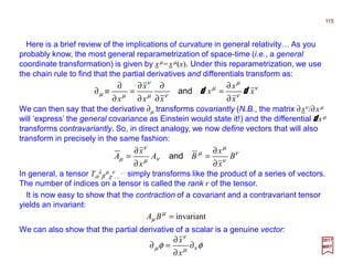Here is a brief review of the implications of curvature in general relativity… As you
probably know, the most general reparametrization of space-time (i.e., a general
coordinate transformation) is given by xµ=xµ(x). Under this reparametrization, we use
the chain rule to find that the partial derivatives and differentials transform as:
115
2017
MRT
ν
ν
µ
µ
νµ
ν
µµ x
x
x
x
xx
x
x
dd
∂
∂
=
∂
∂
∂
∂
=
∂
∂
≡∂ and
In general, a tensor Tα
λ
β
µ
χ
ν
…
… simply transforms like the product of a series of vectors.
The number of indices on a tensor is called the rank r of the tensor.
We can then say that the derivative ∂µ transforms covariantly (N.B., the matrix ∂xν /∂xµ
will ‘express’ the general covariance as Einstein would state it!) and the differential d xµ
transforms contravariantly. So, in direct analogy, we now define vectors that will also
transform in precisely in the same fashion:
ν
ν
µ
µ
νµ
ν
µ B
x
x
BA
x
x
A
∂
∂
=
∂
∂
= and
It is now easy to show that the contraction of a covariant and a contravariant tensor
yields an invariant:
invariant=µ
µ BA
We can also show that the partial derivative of a scalar is a genuine vector:
φφ νµ
ν
µ ∂
∂
∂
=∂
x
x
 