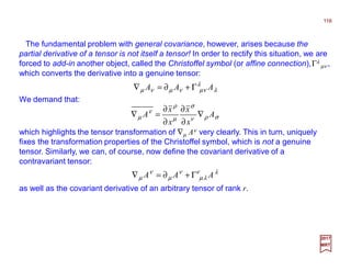 The fundamental problem with general covariance, however, arises because the
partial derivative of a tensor is not itself a tensor! In order to rectify this situation, we are
forced to add-in another object, called the Christoffel symbol (or affine connection),Γλ
µν ,
which converts the derivative into a genuine tensor:
116
2017
MRT
λ
λ
νµνµνµ AAA Γ+∂=∇
We demand that:
σρν
σ
µ
ρ
ν
µ A
x
x
x
x
A ∇
∂
∂
∂
∂
=∇
which highlights the tensor transformation of ∇µ Aν very clearly. This in turn, uniquely
fixes the transformation properties of the Christoffel symbol, which is not a genuine
tensor. Similarly, we can, of course, now define the covariant derivative of a
contravariant tensor:
λν
λµ
ν
µ
ν
µ AAA Γ+∂=∇
as well as the covariant derivative of an arbitrary tensor of rank r.
 