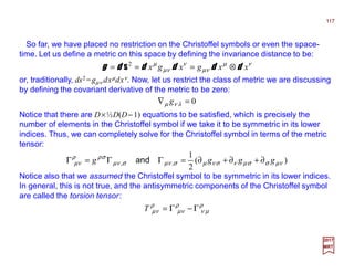 So far, we have placed no restriction on the Christoffel symbols or even the space-
time. Let us define a metric on this space by defining the invariance distance to be:
117
2017
MRT
νµ
νµ
ν
νµ
µ
xxgxgx dddddg ⊗=== 2
s
or, traditionally, ds2 =gµν dxµdxν. Now, let us restrict the class of metric we are discussing
by defining the covariant derivative of the metric to be zero:
0=∇ λνµ g
Notice that there are D×½D(D−1) equations to be satisfied, which is precisely the
number of elements in the Christoffel symbol if we take it to be symmetric in its lower
indices. Thus, we can completely solve for the Christoffel symbol in terms of the metric
tensor:
)(
2
1
,, νµσσµνσνµσνµσνµ
σρρ
νµ gggg ∂+∂+∂=ΓΓ=Γ and
Notice also that we assumed the Christoffel symbol to be symmetric in its lower indices.
In general, this is not true, and the antisymmetric components of the Christoffel symbol
are called the torsion tensor:
ρ
µν
ρ
νµ
ρ
νµ Γ−Γ=T
 