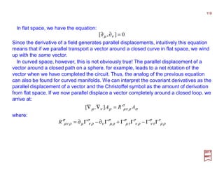In flat space, we have the equation:
118
2017
MRT
Since the derivative of a field generates parallel displacements, intuitively this equation
means that if we parallel transport a vector around a closed curve in flat space, we wind
up with the same vector.
0],[ =∂∂ νµ
In curved space, however, this is not obviously true! The parallel displacement of a
vector around a closed path on a sphere. for example, leads to a net rotation of the
vector when we have completed the circuit. Thus, the analog of the previous equation
can also be found for curved manifolds. We can interpret the covariant derivatives as the
parallel displacement of a vector and the Christoffel symbol as the amount of derivation
from flat space. If we now parallel displace a vector completely around a closed loop. we
arrive at:
σ
σ
ρνµρνµ ARA =∇∇ ],[
where:
τ
ρµ
σ
τν
τ
ρν
σ
τµ
σ
ρµν
σ
ρνµ
σ
ρνµ ΓΓ−ΓΓ+Γ∂−Γ∂=R
 