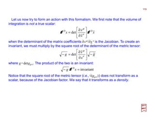 Let us now try to form an action with this formalism. We first note that the volume of
integration is not a true scalar:
119
2017
MRT
x
x
x
x DD
dd








∂
∂
= ν
µ
det
when the determinant of the matrix coefficients ∂xµ/∂xν is the Jacobian. To create an
invariant, we must multiply by the square root of the determinant of the metric tensor:
g
x
x
g −








∂
∂
=− ν
µ
det
where g=detgµν . The product of the two is an invariant:
invariant=− xg D
d
Notice that the square root of the metric tensor (i.e.,√(gµν )) does not transform as a
scalar, because of the Jacobian factor. We say that it transforms as a density.
 