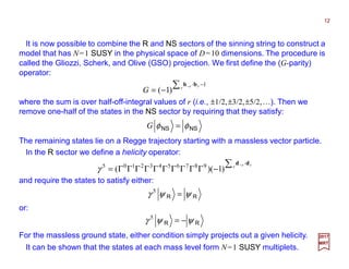 It is now possible to combine the R and NS sectors of the spinning string to construct a
model that has N=1 SUSY in the physical space of D=10 dimensions. The procedure is
called the Gliozzi, Scherk, and Olive (GSO) projection. We first define the (G-parity)
operator:
12
2017
MRT
1
)1(
−∑ −
−= r rr
G
bb ⋅⋅⋅⋅
where the sum is over half-off-integral values of r (i.e., ±1/2,±3/2,±5/2,…). Then we
remove one-half of the states in the NS sector by requiring that they satisfy:
NSNS φφ =G
The remaining states lie on a Regge trajectory starting with a massless vector particle.
In the R sector we define a helicity operator:
∑ −
−ΓΓΓΓΓΓΓΓΓΓ= r rr dd ⋅⋅⋅⋅
)1)(( 98765432105
γ
and require the states to satisfy either:
RR ψψγ =5
or:
RR ψψγ −=5
For the massless ground state, either condition simply projects out a given helicity.
It can be shown that the states at each mass level form N=1 SUSY multiplets.
 