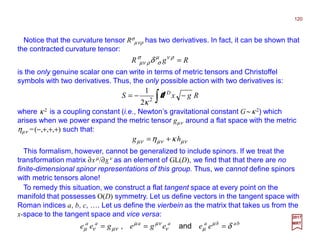 Notice that the curvature tensor Rσ
µνρ has two derivatives. In fact, it can be shown that
the contracted curvature tensor:
120
2017
MRT
is the only genuine scalar one can write in terms of metric tensors and Christoffel
symbols with two derivatives. Thus, the only possible action with two derivatives is:
RgR =ρνµ
σ
σ
ρνµ δ
∫ −−= RgxS D
d2
2
1
κ
This formalism, however, cannot be generalized to include spinors. If we treat the
transformation matrix ∂xµ/∂xν as an element of GL(D), we find that that there are no
finite-dimensional spinor representations of this group. Thus, we cannot define spinors
with metric tensors alone!
To remedy this situation, we construct a flat tangent space at every point on the
manifold that possesses O(D) symmetry. Let us define vectors in the tangent space with
Roman indices a, b, c, …. Let us define the vierbein as the matrix that takes us from the
x-space to the tangent space and vice versa:
babaaaaa
eeegegee δµ
µν
νµµ
νµνµ === and,
where κ 2 is a coupling constant (i.e., Newton’s gravitational constant G~κ 2) which
arises when we power expand the metric tensor gµν around a flat space with the metric
ηµν =(−,+,+,+) such that:
νµνµνµ κη hg +=
 