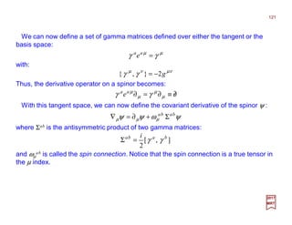 We can now define a set of gamma matrices defined over either the tangent or the
basis space:
121
2017
MRT
µµ
γγ =aa
e
with:
νµνµ
γγ g2},{ −=
Thus, the derivative operator on a spinor becomes:
∂/≡∂=∂ µ
µ
µ
µ
γγ aa
e
With this tangent space, we can now define the covariant derivative of the spinor ψ :
ψωψψ µµµ
baba
Σ+∂=∇
where Σab is the antisymmetric product of two gamma matrices:
and ωµ
ab is called the spin connection. Notice that the spin connection is a true tensor in
the µ index.
],[
2
baba i
γγ=Σ
 