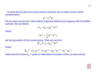 To show that we also have local Lorentz invariance, let us make a local Lorentz
transformation:
122
2017
MRT
We can also use the O(3,1) formulation of general relativity and dispense with Christoffel
symbols. We can define:
ψψ M
e→
baba
Mµµµ ω+∂=∇
where:
are the generators of the Lorentz group. Then we can form:
],[
4
1 baba
i
M ΓΓ=
baba
MR νµνµ =∇∇ ],[
where:
bccabccabababa
R µννµµννµνµ ωωωωωω −+∂−∂=
Notice that this tensor Rµν
ab yields an alternative formulation of the curvature tensor.
 