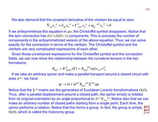 We also demand that the covariant derivative of the vierbein be equal to zero:
123
2017
MRT
0=+Γ+∂=∇ bbaaaa
eeee νµλ
λ
νµνµνµ ω
If we antisymmetrize this equation in µν, the Christoffel symbol disappears. Notice that
the spin connection has D×½D(D−1) components. This is precisely the number of
components in the antisymmetrized version of the above equation. Thus, we can solve
exactly for the connection in terms of the vierbein. The Christoffel symbol and the
vierbein are very complicated expressions of each other.
Given these constrained expressions for the Christoffel symbol and the connection
fields, we can now show the relationship between the curvature tensors in the two
formalisms:
ρ
νρµ
ρ
νρµνµ ω ba
ab
eeRRR )()( =Γ=
If we take an arbitrary spinor and make a parallel transport around a closed circuit with
area ∆µν, we have:
ψψ νµ
νµ
)1( abab
R Σ∆+→
Notice that the Σab matrix are the generators of Euclidean Lorentz transformations O(D).
Thus, after a parallel displacement around a closed path, the spinor simply is rotated
from its original orientation by an angle proportional to ∆µν Rµν
ab. Notice also that we can
make an arbitrary number of closed paths starting from a single point. Each time, the
spinor performs a rotation. Notice that this forms a group. In fact, the group is simply
O(D), which is called the holonomy group.
 