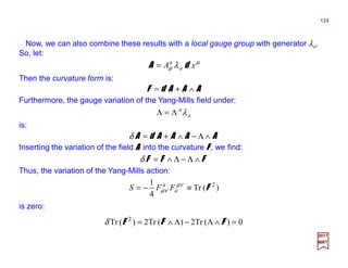 Now, we can also combine these results with a local gauge group with generator λa.
So, let:
124
2017
MRT
µ
µ λ xA a
a
dA =
Then the curvature form is:
AAAdF ∧+=
Furthermore, the gauge variation of the Yang-Mills field under:
a
a
λΛ=Λ
is:
AAAAdA ∧Λ−∧+=δ
Inserting the variation of the field AAAA into the curvature FFFF , we find:
FFF ∧Λ−Λ∧=δ
Thus, the variation of the Yang-Mills action:
)(Tr
4
1 2
F≡−= µν
µν a
a
FFS
is zero:
0)(Tr2)(Tr2)(Tr 2
=∧Λ−Λ∧= FFFδ
 