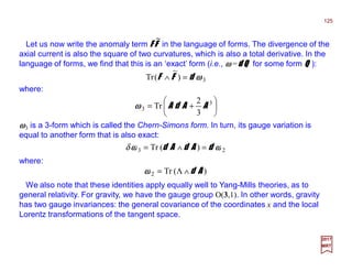 Let us now write the anomaly term F FF FF FF F in the language of forms. The divergence of the
axial current is also the square of two curvatures, which is also a total derivative. In the
language of forms, we find that this is an ‘exact’ form (i.e., ωωωω =d Qd Qd Qd Q for some form QQQQ ):
125
2017
MRT
where:
ωωωω3 is a 3-form which is called the Chern-Simons form. In turn, its gauge variation is
equal to another form that is also exact:
3)
~
(Tr ωωωωdFF =∧
~






+= 3
3
3
2
Tr AAdAωωωω
23 )(Tr ωωωωωωωω dAdAd =∧=δ
where:
)(Tr2 Ad∧Λ=ωωωω
We also note that these identities apply equally well to Yang-Mills theories, as to
general relativity. For gravity, we have the gauge group O(3,1). In other words, gravity
has two gauge invariances: the general covariance of the coordinates x and the local
Lorentz transformations of the tangent space.
 