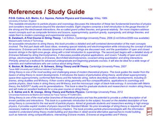 2017
MRT
P.D.B. Collins, A.D. Martin, E.J. Squires, Particle Physics and Cosmology, Wiley, 1989.
University of Durham, England
This readable introduction to particle physics and cosmology discusses the interaction of these two fundamental branches of physics
and considers recent advances beyond the standard models. Eight chapters comprise a brief introduction to the gauge theories of
the strong and the electroweak interactions, the so-called grand unified theories, and general relativity. Ten more chapters address
recent concepts such as composite fermions and bosons, supersymmetry, quantum gravity, supergravity, and strings theories, and
relate them to modern cosmology and experimental astronomy.
B. Zwiebach, A First Course in String Theory, 1-st Edition, Cambridge University Press, 2006 (2-nd Edition/2009 now available)
Massachusetts Institute of Technology
An accessible introduction to string theory, this book provides a detailed and self-contained demonstration of the main concepts
involved. The first part deals with basic ideas, reviewing special relativity and electromagnetism while introducing the concept of extra
dimensions. D-branes and the classical dynamics of relativistic strings are discussed next, and the quantization of open and closed
bosonic strings in the light-cone gauge, along with a brief introduction to superstrings. The second part begins with a detailed study of
D-branes followed by string thermodynamics. It discusses possible physical applications, and covers T-duality of open and closed
strings, electromagnetic fields on D-branes, Born/Infeld electrodynamics, covariant string quantization and string interactions.
Primarily aimed as a textbook for advanced undergraduate and beginning graduate courses, it will also be ideal for a wide range of
scientists and mathematicians who are curious about string theory.
K. Becker, M. Becker and J. H. Schwarz, String Theory and M-Theory, Cambridge University Press, 2007
Texas A&M University and California Institute of Technology
String theory is one of the most exciting and challenging areas of modern theoretical physics. This book guides the reader from the
basics of string theory to recent developments. It introduces the basics of perturbative string theory, world-sheet supersymmetry,
space-time supersymmetry, conformal field theory and the heterotic string, before describing modern developments, including D-
branes, string dualities and M-theory. It then covers string geometry and flux compactifications, applications to cosmology and
particle physics, black holes in string theory and M-theory, and the microscopic origin of black-hole entropy. It concludes with Matrix
theory, the AdS/CFT duality and its generalizations. This book is ideal for graduate students and researchers in modern string theory,
and will make an excellent textbook for a one-year course on string theory.
L. E. Ibáñez and A. M. Uranga, String Theory and Particle Physics, Cambridge University Press, 2012
Universidad Autónoma de Madrid and Instituto de Física Teórica, IFT/UAM-CSIC,
String theory is one of the most active branches of theoretical physics and has the potential to provide a unified description of all
known particles and interactions. This book is a systematic introduction to the subject, focused on the detailed description of how
string theory is connected to the real world of particle physics. Aimed at graduate students and researchers working in high energy
physics, it provides explicit models of physics beyond the Standard Model. No prior knowledge of string theory is required as all
necessary material is provided in the introductory chapters. The book provides particle phenomenologists with the information
needed to understand string theory model building and describes in detail several alternative approaches to model building,
such as heterotic string compactifications, intersecting D-brane models, D-branes at singularities and F-theory.
126
References / Study Guide
 