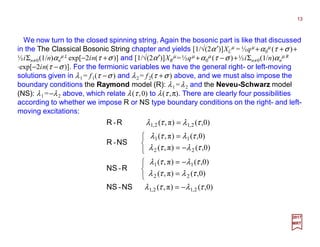 We now turn to the closed spinning string. Again the bosonic part is like that discussed
in the The Classical Bosonic String chapter and yields [1/√(2α′)]XL
µ = ½qµ +α0
µ (τ +σ )+
½iΣn≠0(1/n)αn
µ L exp[−2in(τ +σ )] and [1/√(2α′)]XR
µ =½qµ +α0
µ (τ −σ )+½iΣn≠0(1/n)αn
µ R
⋅exp[−2in(τ −σ)]. For the fermionic variables we have the general right- or left-moving
solutions given in λ1 = f1(τ −σ ) and λ2 = f2(τ +σ ) above, and we must also impose the
boundary conditions the Raymond model (R): λ1 =λ2 and the Neveu-Schwarz model
(NS): λ1 =−λ2 above, which relate λ(τ ,0) to λ(τ ,π). There are clearly four possibilities
according to whether we impose R or NS type boundary conditions on the right- and left-
moving excitations:
13
2017
MRT
)0,()π,(-
)0,()π,(
)0,()π,(
-
)0,()π,(
)0,()π,(
-
)0,()π,(-
2,12,1
22
11
22
11
2,12,1
τλτλ
τλτλ
τλτλ
τλτλ
τλτλ
τλτλ
−=



=
−=



−=
=
=
NSNS
RNS
NSR
RR
 