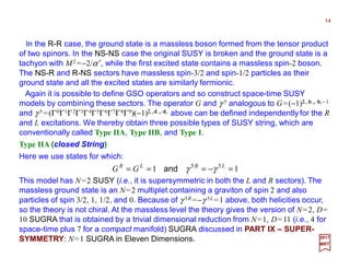 In the R-R case, the ground state is a massless boson formed from the tensor product
of two spinors. In the NS-NS case the original SUSY is broken and the ground state is a
tachyon with M2 =−2/α ′, while the first excited state contains a massless spin-2 boson.
The NS-R and R-NS sectors have massless spin-3/2 and spin-1/2 particles as their
ground state and all the excited states are similarly fermionic.
14
2017
MRT
11 55
=−=== LRLR
GG γγand
Again it is possible to define GSO operators and so construct space-time SUSY
models by combining these sectors. The operator G and γ 5 analogous to G=(−1)Σ rb−r⋅⋅⋅⋅br−1
and γ 5 =(Γ0Γ1Γ2Γ3Γ4Γ5Γ6Γ7Γ8Γ9)(−1)Σ rd−r⋅⋅⋅⋅dr above can be defined independently for the R
and L excitations. We thereby obtain three possible types of SUSY string, which are
conventionally called Type IIA, Type IIB, and Type I.
Type IIA (closed String)
Here we use states for which:
This model has N=2 SUSY (i.e., it is supersymmetric in both the L and R sectors). The
massless ground state is an N=2 multiplet containing a graviton of spin 2 and also
particles of spin 3/2, 1, 1/2, and 0. Because of γ 5R =−γ 5L =1 above, both helicities occur,
so the theory is not chiral. At the massless level the theory gives the version of N=2, D=
10 SUGRA that is obtained by a trivial dimensional reduction from N=1, D=11 (i.e., 4 for
space-time plus 7 for a compact manifold) SUGRA discussed in PART IX – SUPER-
SYMMETRY: N=1 SUGRA in Eleven Dimensions.
 