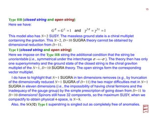 15
2017
MRT
This model also has N=2 SUSY. The massless ground state is a chiral multiplet
containing the graviton. This N=2, D=10 SUGRA theory cannot be obtained by
dimensional reduction from D=11.
Type IIB (closed string and open string)
Here we have:
11 55
==== LRLR
GG γγand
Type I (closed string and open string)
Here we impose on the Type IIB string the additional condition that the string be
unorientable (i.e., symmetrical under the interchange σ →−σ ). The theory then has only
one supersymmetry and the ground state of the closed string is the chiral graviton
multiplet of the N=1, D=10 SUGRA theory. The open strings form the corresponding
vector multiplet.
I do have to highlight that N=1 SUGRA in ten dimensions removes (e.g., by truncation
of the dimensionally reduced N=1 SUGRA of D=11) the two major difficulties met in N=1
SUGRA in eleven dimensions (i.e., the impossibility of having chiral fermions and the
inadequacy of the gauge group) by the simple prescription of going down from D=11 to
D=10 dimensions! Spinors still have 32 components, so the maximum SUSY, when we
compactify to obtain physical 4-space, is N=8.
Also, the SO(32) Type I superstring is singled out as completely free of anomalies.
 
