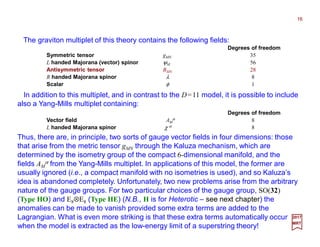 The graviton multiplet of this theory contains the following fields:
16
2017
MRT
Degrees of freedom .
Symmetric tensor gMN 35
L handed Majorana (vector) spinor ψM 56
Antisymmetric tensor BMN 28
R handed Majorana spinor λ 8
Scalar φ 1
In addition to this multiplet, and in contrast to the D=11 model, it is possible to include
also a Yang-Mills multiplet containing:
Degrees of freedom .
Vector field AM
α 8
L handed Majorana spinor χ α 8
Thus, there are, in principle, two sorts of gauge vector fields in four dimensions: those
that arise from the metric tensor gMN through the Kaluza mechanism, which are
determined by the isometry group of the compact 6-dimensional manifold, and the
fields AM
α from the Yang-Mills multiplet. In applications of this model, the former are
usually ignored (i.e., a compact manifold with no isometries is used), and so Kaluza’s
idea is abandoned completely. Unfortunately, two new problems arise from the arbitrary
nature of the gauge groups. For two particular choices of the gauge group, SO(32)
(Type HO) and E8⊗E8 (Type HE) (N.B., H is for Heterotic – see next chapter) the
anomalies can be made to vanish provided some extra terms are added to the
Lagrangian. What is even more striking is that these extra terms automatically occur
when the model is extracted as the low-energy limit of a superstring theory!
 