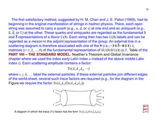 The first satisfactory method, suggested by H. M. Chan and J. E. Paton (1969), had its
beginning in the original manifestation of strings in hadron physics. There, each open
string was assumed to carry a quark (e.g., u, d, or s) at one end and an antiquark (e.g.,
u, d, or s ) at the other. These quarks and antiquarks are regarded as the fundamental 3
and 3 representations of a flavor U(3). Each string then has two U(3) labels and can be
regarded as a meson in the adjoint representation of the group. An external line in a
scattering diagram is therefore associated with one of the 9 (i.e.,=3⊗3=8⊕1) λi
matrices (i=1,2,…,9) of the fundamental representation of SU(3)⊗U(1) (c.f., Table of the
PART VIII – THE STANDARD MODEL: Noether’s Theorem and Global Invariance
chapter where we used the index early Latin index a instead of the above middle Latin
index i). Each scattering amplitude contains a factor:
18
2017
MRT
)(Tr Lkji λλλ
where i, j, k, … label the external particles. If these external particles join different edges
of the world-sheet, several such trace factors are required (e.g., for the diagram in the
Figure we require the factor Tr(λ1λ2)Tr(λ3λ4λ5)).
A diagram in which the trace (Tr) factor has the form Tr(λ1λ2)Tr(λ3λ4λ5).
2
1
3
5
4
−−−−
−−−−
− − −
 