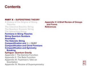Contents
2017
MRT
PART X – SUPERSTRING THEORY
A History of the Origins of String
Theories
The Classical Bosonic String
The Quantum Bosonic String
The Interacting String
Fermions in String Theories
String Quantum Numbers
Anomalies
The Heterotic String
Compactification and N=1 SUSY
Compactification and Chiral Fermions
Compactification and Symmetry
Breaking
Epilogue: Quantum Gravity
Appendix I: The Gamma Function
Appendix II: The Beta Function
Appendix III: Feynman’s Take on
Gravitation
Appendix IV: Review of Supersymmetry
Appendix V: A Brief Review of Groups
and Forms
References
 