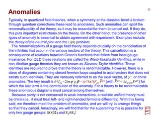 Typically, in quantized field theories, when a symmetry at the classical level is broken
through quantum corrections these lead to anomalies. Such anomalies can spoil the
renormalizability of the theory, so it may be essential for them to cancel out. If they do,
this puts important restrictions on the theory. On the other hand, the presence of other
types of anomaly is essential to obtain agreement with experiment. Examples include
the decay of the neutral pion and the U(1) problem.
Anomalies
22
The renormalizability of a gauge field theory depends crucially on the cancellation of
the infinities that occur in the various sectors of the theory. This cancellation is a
consequence of relations between Green’s functions that follow from local gauge
invariance. For QED these relations are called the Ward-Takahashi identities, while in
non-Abelian gauge theories they are known as Slavnov-Taylor identities. These
identities are required to prove that the theory is renormalizable. However, there is a
class of diagrams containing closed fermion loops coupled to axial vectors that does not
satisfy such identities. They are variously referred to as the axial vector, of γ 5, or chiral
anomalies. The key result is ∂µJ5µ =2imψ γ5ψ −(e2/8π2)Fµν Fµν (with Fµν =½εµνρσ Fρσ ) for
which the last term is the contribution of the anomaly. For a theory to be renormalizable
these anomalous diagrams must cancel among themselves.
2017
MRT
Because parity is not conserved in weak interactions, a realistic unified theory must
be chiral (i.e., it must treat left- and right-handed fermions differently). With this being
said, we therefore meet the problem of anomalies, and we will try to arrange things
so that they cancel. Amazingly, we will find that for the superstring this is possible for
only two gauge groups: SO(32) and E8⊗E8!
_ ~ ~
 