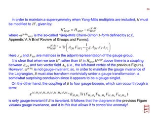 In order to maintain a supersymmetry when Yang-Mills multiplets are included, H must
be modified to H′, given by:
29
where ω(Y-M)
MNP is the so-called Yang-Mills Chern-Simon 3-form defined by (c.f.,
Appendix V: A Brief Review of Groups and Forms):
2017
MRT
)M-Y(
ωMNPMNPMNP HH −=′






−= ][][
)M-Y(
3
1
Trω PNMNPMMNP AAAgFA
Here AM and FMN are matrices in the adjoint representation of the gauge group.
It is clear that when we use H′ rather than H in HMNP HMNP above there is a coupling
between BMN and two vector field AM (i.e., the left-hand vertex of the previous Figure).
However, ω(Y-M) is not gauge-invariant, so, in order to maintain the gauge invariance of
the Lagrangian, B must also transform nontrivially under a gauge transformation, a
somewhat surprising conclusion since it appears to be a gauge singlet.
On the other hand, the coupling of B to four gauge bosons, which can occur through a
term:
)(Tr 10987654321
10987654321
MMMMMMMMMM
MMMMMMMMMM
FFFFBε
is only gauge-invariant if B is invariant. It follows that the diagram in the previous Figure
violates gauge invariance, and it is this that allows it to cancel the anomaly!
 