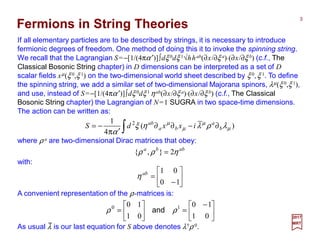 If all elementary particles are to be described by strings, it is necessary to introduce
fermionic degrees of freedom. One method of doing this is to invoke the spinning string.
We recall that the Lagrangian S=−[1/(4πα′)]∫dξ 0dξ 1√hhab(∂x/∂ξ a)⋅(∂x/∂ξ b) (c.f., The
Classical Bosonic String chapter) in D dimensions can be interpreted as a set of D
scalar fields xµ(ξ 0,ξ 1) on the two-dimensional world sheet described by ξ 0,ξ 1. To define
the spinning string, we add a similar set of two-dimensional Majorana spinors, λµ(ξ 0,ξ 1),
and use, instead of S=−[1/(4πα′)]∫dξ 0dξ 1 ηab(∂x/∂ξ a)⋅(∂x/∂ξ b) (c.f., The Classical
Bosonic String chapter) the Lagrangian of N=1 SUGRA in two space-time dimensions.
The action can be written as:
3
2017
MRT
∫ ∂−∂∂
′π
−= )(
4
1 2
µ
µ
µ
µ
λρληξ
α
b
a
ba
ab
ixxdS
Fermions in String Theories
where ρ a are two-dimensional Dirac matrices that obey:
abba
ηρρ 2},{ =
with:






−
=
10
01ab
η
A convenient representation of the ρ-matrices is:





 −
=





=
01
10
01
10 10
ρρ and
As usual λ is our last equation for S above denotes λ†ρ 0.
_
 