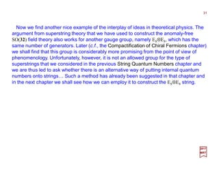 Now we find another nice example of the interplay of ideas in theoretical physics. The
argument from superstring theory that we have used to construct the anomaly-free
SO(32) field theory also works for another gauge group, namely E8⊗E8, which has the
same number of generators. Later (c.f., the Compactification of Chiral Fermions chapter)
we shall find that this group is considerably more promising from the point of view of
phenomenology. Unfortunately, however, it is not an allowed group for the type of
superstrings that we considered in the previous String Quantum Numbers chapter and
we are thus led to ask whether there is an alternative way of putting internal quantum
numbers onto strings… Such a method has already been suggested in that chapter and
in the next chapter we shall see how we can employ it to construct the E8⊗E8 string.
31
2017
MRT
 