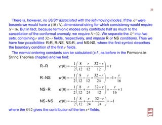 There is, however, no SUSY associated with the left-moving modes. If the λA were
bosonic we would have a (10+N)-dimensional string for which consistency would require
N=16. But in fact, because fermionic modes only contribute half as much to the
cancellation of the conformal anomaly, we require N=32. We separate the λA into two
sets, containing r and 32−r fields, respectively, and impose R or NS conditions. Thus we
have four possibilities: R-R, R-NS, NS-R, and NS-NS, where the first symbol describes
the boundary condition of the first r fields.
33
2017
MRT
where the 8/12 gives the contribution of the ten xµ fields.
1
24
32
2412
8
2
1
)0(-
1
1612
32
2412
8
2
1
)0(-
16
1
24
32
1212
8
2
1
)0(-
1
12
32
1212
8
2
1
)0(-
−=




 −
++−=
+−=




 −
−+−=
+−=




 −
+−−=
=




 −
−−−=
rr
rrr
rrr
rr
α
α
α
α
NSNS
RNS
NSR
RR
The normal ordering constants can be calculated (c.f., as before in the Fermions in
String Theories chapter) and we find:
 