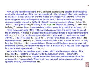 Now, as we noted before in the The Classical Bosonic String chapter, the constraints
require the eigenvalues of the number operators for the right- and left-moving modes to
be equal, so, since summation over the modes give integer values for the former and
either integer or half-odd-integer values for the latter, it follows that the reordering
constant must be integral or half-odd-integral. Hence, we can only allow r=0, 8, or 16.
The r=0 case gives an SO(32) theory of the Type HO already discussed (c.f., Fermions
in String Theories); the r=8 solution does not lead to anything useful; so we take r=16.
34
2017
MRT
Since the ground state of the right-movers has zero mass, the same must be true of
the left-movers. In the NS-NS sector the massless ground state is obtained by operating
with b−½
Ab−½
B |0〉 (i.e., on the vacuum – where b−½
A are creation operators associated
with the λA, &c.) If we take A≤16 and B≥16, or vice versa, these states form the (16,16)
representation of O(16)⊗O(16). On the other hand, with A and B both ≤ or both >16, they
form the (120,1) or (1,120) representations. Of course, at this stage, since we have not
treated the various λA differently, the separation is artificial and in fact the states together
form the adjoint representation of SO(32).
We now include the massless ground states, which are the vacuum states, of the
R-NS and NS-R sectors. By analogy with the discussion of the R sector in the
Fermions in String Theories chapter, these form the spinor representation of the first
or second O(16), respectively. There are in fact two such spinor representations, of
opposite chirality, with dimension 128.
 