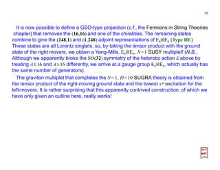 It is now possible to define a GSO-type projection (c.f., the Fermions in String Theories
chapter) that removes the (16,16) and one of the chiralities. The remaining states
combine to give the (248,1) and (1,248) adjoint representations of E8⊗E8 (Type HE)
These states are all Lorentz singlets, so, by taking the tensor product with the ground
state of the right movers, we obtain a Yang-Mills, E8⊗E8, N=1 SUSY multiplet! (N.B.,
Although we apparently broke the SO(32) symmetry of the heterotic action S above by
treating A≤16 and A>16 differently, we arrive at a gauge group E8⊗E8, which actually has
the same number of generators).
35
2017
MRT
The graviton multiplet that completes the N=1, D=10 SUGRA theory is obtained from
the tensor product of the right-moving ground state and the lowest xµ excitation for the
left-movers. It is rather surprising that this apparently contrived construction, of which we
have only given an outline here, really works!
 