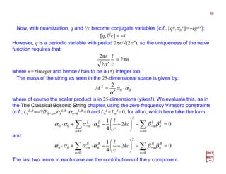 Now, with quantization, q and l/c become conjugate variables (c.f., [qµ,α0
ν ]=−igµν):
38
2017
MRT
n
c
lr
π2
2
π2
=
′α
However, q is a periodic variable with period 2πr/√(2α′), so the uniqueness of the wave
function requires that:
iclq −=],[
where n=±integer and hence l has to be a (±) integer too.
The mass of the string as seen in the 25-dimensional space is given by:
00
2 2
αα
α
⋅
′
=M
where of course the scalar product is in 25-dimensions (yikes!). We evaluate this, as in
the The Classical Bosonic String chapter, using the zero-frequency Virasoro constraints
(c.f., Ln
L,R≡−½Σk=±∞ αk
L,R ⋅αn−k
L,R =0 and Ln
L=Ln
R =0, for all n), which here take the form:
02
4
1
0
2
0
00 =−





+−⋅+⋅ ∑∑ ≠
−
≠
−
n
L
n
L
n
n
L
n
L
n kc
c
l
ββαααα
The last two terms in each case are the contributions of the y component.
02
4
1
0
2
0
00 =−





−−⋅+⋅ ∑∑ ≠
−
≠
−
n
R
n
R
n
n
R
n
R
n kc
c
l
ββαααα
and:
 