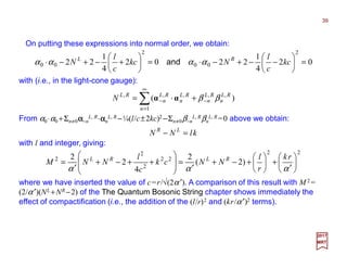 On putting these expressions into normal order, we obtain:
39
2017
MRT
∑
∞
=
−− +=
1
,,,,,
)(
n
RL
n
RL
n
RL
n
RL
n
RL
N ββαα ⋅⋅⋅⋅
with (i.e., in the light-cone gauge):
02
4
1
2202
4
1
22
2
00
2
00 =





−−+−⋅=





+−+−⋅ kc
c
l
Nkc
c
l
N RL
αααα and
From α0⋅α0 +Σn≠0αααα−n
L, R⋅⋅⋅⋅ααααn
L, R −¼(l/c±2kc)2 −Σn≠0β−n
L, Rβn
L, R =0 above we obtain:
klNN LR
=−
with l and integer, giving:
22
22
2
2
2
)2(
2
4
2
2






′
+





+−+
′
=








++−+
′
=
ααα
rk
r
l
NNck
c
l
NNM RLRL
where we have inserted the value of c=r/√(2α ′). A comparison of this result with M 2 =
(2/α′)(NL +NR −2) of the The Quantum Bosonic String chapter shows immediately the
effect of compactification (i.e., the addition of the (l/r)2 and (kr/α′)2 terms).
 