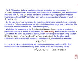 (N.B., This action S above has been obtained by starting from the general N=1
SUGRA Lagrangian in two dimensions, which contains a zweibein ea
α and a world-sheet
Majorana spin-3/2 field ψ a. These have been eliminated by using reparametrization
invariance and local SUSY so that we can work in a superconformal gauge in which ea
α =
δ a
α and ψα=0).
4
2017
MRT
By the way, the λµ are spinors on the two dimensional world sheet, but are vectors in
the physical D-dimensional space, so it is not obvious at this stage how, or whether, this
theory can produce fermions (i.e., space-time spinors).
We follow the procedure of the The Classical Bosonic String chapter to obtain the
classical equations of motion. Consider first the open string. For the bosonic variable,
xµ, we obtain the same equations as before, which have the general open string solution
[1/√(2α′)]xµ(τ,σ)=qµ +αm
µτ +iΣn≠0(1/n)αn
µ exp(−inτ)cos(nσ). On the other hand,
minimization of the action with respect to variations in λµ gives the Dirac equation:
0=∂ µ
λρ a
a
as one would expect, provided that we impose the boundary condition (N.B., This
condition ensures that the boundary terms vanish when we integrate by parts):
( )π0010
andatT
== σλδρρλ µ
µ
 