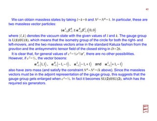 We can obtain massless states by taking l=k=0 and NL =NR =1. In particular, these are
two massless vector particles:
40
2017
MRT
0,0)( 1111
LRRL
−−−− ± ββ αα
where |l,k〉 denotes the vacuum state with the given values of l and k. The gauge group
is U(1)⊗U(1), which means that the isometry group of the circle for both the right- and
left-movers, and the two massless vectors arise in the standard Kaluza fashion from the
graviton and the antisymmetric tensor field of the closed string in D=26.
It is clear that, for general values of c2=½r2/α′, there are no other possibilities.
However, if c2=½, the vector bosons:
also have zero mass (and satisfy the constraint NR −NL =lk above). Since the massless
vectors must be in the adjoint representation of the gauge group, this suggests that the
gauge group gets enlarged when c2=½. In fact it becomes SU(2)⊗SU(2), which has the
required six generators.
1,11,11,11,1 1111 −++−−− −−−−
LLRR
αααα and,,
 