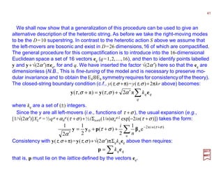 We shall now show that a generalization of this procedure can be used to give an
alternative description of the heterotic string. As before we take the right-moving modes
to be the D=10 superstring. In contrast to the heterotic action S above we assume that
the left-movers are bosonic and exist in D=26 dimensions,16 of which are compactified.
The general procedure for this compactification is to introduce into the 16-dimensional
Euclidean space a set of 16 vectors eq (q=1,2,…,16), and then to identify points labelled
y and y+√(2α ′)πeq, for and q. We have inserted the factor √(2α′) here so that the eq are
dimensionless (N.B., This is fine-tuning of the model and is necessary to preserve mo-
dular invariance and to obtain the E8⊗E8 symmetry requires for consistencyof the theory).
The closed-string boundary condition (c.f., y(τ,σ +π)=y(τ,σ )+2πkr above) becomes:
41
2017
MRT
∑′+=+
q
qqk eyy π2),()π,( αστστ
where kq are a set of (±) integers.
Since the y are all left-movers (i.e., functions of τ +σ ), the usual expansion (e.g.,
[1/√(2α′)]XL
µ = ½qµ +α0
µ (τ +σ )+½iΣn≠0(1/n)αn
µ L exp[−2in(τ +σ )]) takes the form:
∑ +−
+++=
′ n
ni
n
n
i )(π2
0 e
1
2
)(
2
1
2
1 στ
στ
α
βpyy
Consistency with y(τ,σ +π)=y(τ,σ )+√(2α′)πΣqkqeq above then requires:
that is, p must lie on the lattice defined by the vectors eq.
∑= qqk ep
 