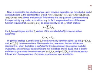 Now, in contrast to the situation where, as in previous examples, we have both L and R
contributions to y, the coefficients of σ and τ in [1/√(2α′)]y= ½y0+p(τ +σ )+½iΣn(1/n)ββββn
⋅exp[−2πin(τ +σ )] above are identical. This means that the quantum condition arising
from periodicity in y is also a condition on p. In fact, single-valuedness of the wave
function requires that exp(2πikq p⋅⋅⋅⋅eq) be equal to unity for all kq, which implies:
42
2017
MRT
the kq being integers and the eq vectors of the so-called dual (or inverse) lattice
satisfying:
∑= qqk ep ~~
~ ~
qqqq ′′ = δee ⋅⋅⋅⋅~
In general a lattice eq and its dual eq do not have any common points, so that p=Σqkqeq
and p=Σqkqeq have no solutions. We consider the case when the two lattices are
identical (i.e., when the lattice is self-dual for this is necessary to preserve modular
invariance, since modular transformations mix the lattice and its dual). This is clearly
sufficient to guarantee the consistency of p=Σqkqeq and p=Σqkqeq; that it is necessary
follows from the requirement of modular invariance of loop amplitudes.
~
~ ~
~ ~
 
