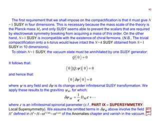 The first requirement that we shall impose on the compactification is that it must give N
=1 SUSY in four dimensions. This is necessary because the mass scale of the theory is
the Planck mass MP and only SUSY seems able to prevent the scalars that are required
by electroweak symmetry breaking from acquiring a mass of this order. On the other
hand, N>1 SUSY is incompatible with the existence of chiral fermions. (N.B., The trivial
compactification onto a 6-torus would leave intact the N=4 SUSY obtained from N=1
SUSY in 10 dimensions).
45
2017
MRT
To obtain N=1 SUSY, the vacuum state must be annihilated by one SUSY generator:
00 =Q
It follows that:
00],[0 =ψQ
and hence that:
000 =δψ
where ψ is any field and δψ is its change under infinitesimal SUSY transformation. We
apply these results to the gravitino ψΜ, for which:
L+= ε
κ
δψ ΜΜ D
1
where ε is an infinitesimal spinorial parameter (c.f., PART IX – SUPERSYMMETRY:
Local Supersymmetry). We assume the omitted terms in δψΜ above involve the field
H′ defined in H′=H−ω(Y-M) −ω(Lor) of the Anomalies chapter and vanish in the vacuum.
 