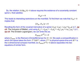 So, the relation 〈0|δψΜ |0〉=0 above requires the existence of a covariantly constant
spinor ε that satisfies:
46
2017
MRT
This leads to interesting restrictions on the manifold. To find them we note that DΜ ε =0
implies that:
0=εσ ΡΣ
ΜΝΡΣR
0=εΜD
0],[ =εΝΜ DD
Recalling the form of the covariant derivative of a spinor Dµψ =∂µψ −¼iωµ
mnσmnψ (c.f., op
cit: The Inclusion of Matter), and using Rµν
mn =∂µων
mn −∂νωµ
mn +ωµ
m
pων
pn +ων
m
pωµ
pn (c.f.,
op cit: The Einstein Lagrangian), we can write this as:
where RΜΝΡΣ is the Riemann-Christoffel tensor for D=10. We seek a compactification in
which the space takes the form Τ (4)⊗Β (6), where Τ (4) is physical space-time and Β (6) is
the 6-dimensional compact manifold, so RΜΝΡΣ σ ΡΣε =0 above separates into two
equations of similar form.
 