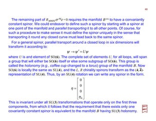 The remaining part of RΜΝΡΣ σ ΡΣε =0 requires the manifold Β (6) to have a convariantly
constant spinor. We could endeavor to define such a spinor by starting with a spinor at
one point of the manifold and parallel transporting it to all other points. Of course, for
such a procedure to make sense it must define the spinor uniquely in the sense that
transporting it round any closed curve must lead back to the same spinor.
48
2017
MRT
For a general spinor, parallel transport around a closed loop in six dimensions will
transform it according to:
ψψψ U=′→
where U is and element of SO(6). The complete set of elements U, for all loops, will span
a group that will either be SO(6) itself or else some subgroup of SO(6). This group is
called the holonomy (e.g., coffee cup changed to a torus) group of the manifold Β. Now
SO(6) is locally the same as SU(4), and the L, R chirality spinors transform as the (4,4)-
representation of SU(4). Thus, by an SU(4) rotation we can write any spinor in the form.












=
4
0
0
0
η
η
This is invariant under all SU(3) transformations that operate only on the first three
components, from which it follows that the requirement that there exists only one
covariantly constant spinor is equivalent to the manifold Β having SU(3) holonomy.
−−−−
 