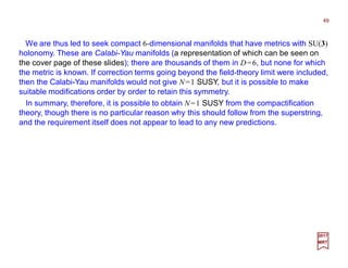 We are thus led to seek compact 6-dimensional manifolds that have metrics with SU(3)
holonomy. These are Calabi-Yau manifolds (a representation of which can be seen on
the cover page of these slides); there are thousands of them in D=6, but none for which
the metric is known. If correction terms going beyond the field-theory limit were included,
then the Calabi-Yau manifolds would not give N=1 SUSY, but it is possible to make
suitable modifications order by order to retain this symmetry.
49
2017
MRT
In summary, therefore, it is possible to obtain N=1 SUSY from the compactification
theory, though there is no particular reason why this should follow from the superstring,
and the requirement itself does not appear to lead to any new predictions.
 