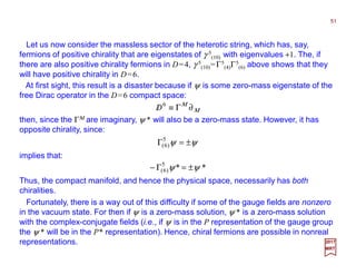 Let us now consider the massless sector of the heterotic string, which has, say,
fermions of positive chirality that are eigenstates of γ 5
(10) with eigenvalues +1. The, if
there are also positive chirality fermions in D=4, γ 5
(10)=Γ5
(4)Γ5
(6) above shows that they
will have positive chirality in D=6.
51
2017
MRT
At first sight, this result is a disaster because if ψ is some zero-mass eigenstate of the
free Dirac operator in the D=6 compact space:
Μ
Μ
∂Γ≡/ 6
D
then, since the ΓΜ are imaginary, ψ * will also be a zero-mass state. However, it has
opposite chirality, since:
ψψ ±=Γ5
)6(
implies that:
**5
)6( ψψ ±=Γ−
Thus, the compact manifold, and hence the physical space, necessarily has both
chiralities.
Fortunately, there is a way out of this difficulty if some of the gauge fields are nonzero
in the vacuum state. For then if ψ is a zero-mass solution, ψ * is a zero-mass solution
with the complex-conjugate fields (i.e., if ψ is in the P representation of the gauge group
the ψ * will be in the P* representation). Hence, chiral fermions are possible in nonreal
representations.
 