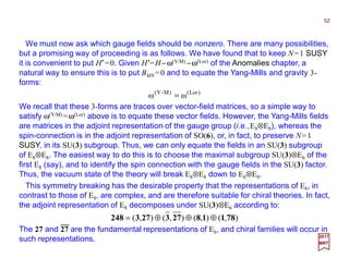 We must now ask which gauge fields should be nonzero. There are many possibilities,
but a promising way of proceeding is as follows. We have found that to keep N=1 SUSY
it is convenient to put H′=0. Given H′=H−ω(Y-M) −ω(Lor) of the Anomalies chapter, a
natural way to ensure this is to put BMN =0 and to equate the Yang-Mills and gravity 3-
forms:
52
We recall that these 3-forms are traces over vector-field matrices, so a simple way to
satisfy ω(Y-M) =ω(Lor) above is to equate these vector fields. However, the Yang-Mills fields
are matrices in the adjoint representation of the gauge group (i.e.,E8⊗E8), whereas the
spin-connection is in the adjoint representation of SO(6), or, in fact, to preserve N=1
SUSY, in its SU(3) subgroup. Thus, we can only equate the fields in an SU(3) subgroup
of E8⊗E8. The easiest way to do this is to choose the maximal subgroup SU(3)⊗E6 of the
first E8 (say), and to identify the spin connection with the gauge fields in the SU(3) factor.
Thus, the vacuum state of the theory will break E8⊗E8 down to E6⊗E8.
2017
MRT
)Lor()M-Y(
ωω =
This symmetry breaking has the desirable property that the representations of E6, in
contrast to those of E8, are complex, and are therefore suitable for chiral theories. In fact,
the adjoint representation of E8 decomposes under SU(3)⊗E6 according to:
),(),(),(),( 78118273273248 ⊕⊕⊕=
The 27 and 27 are the fundamental representations of E6, and chiral families will occur in
such representations.
−−−−−−−−
 