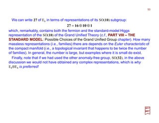 We can write 27 of E6 in terms of representations of its SO(10) subgroup:
53
2017
MRT
1101627 ⊕⊕=
which, remarkably, contains both the fermion and the standard-model Higgs
representation of the SO(10) of the Grand Unified Theory (c.f., PART VIII – THE
STANDARD MODEL: Possible Choices of the Grand Unified Group chapter). How many
massless representations (i.e., families) there are depends on the Euler characteristic of
the compact manifold (i.e., a topological invariant that happens to be twice the number
of families). In general, the number is large, but examples where it is small do exist.
Finally, note that if we had used the other anomaly-free group, SO(32), in the above
discussion we would not have obtained any complex representations, which is why
E8⊗E8 is preferred!
 
