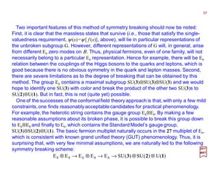Two important features of this method of symmetry breaking should now be noted:
First, it is clear that the massless states that survive (i.e., those that satisfy the single-
valuedness requirement, ψ (x)=ψ [ f (x)], above), will lie in particular representations of
the unbroken subgroup G. However, different representations of G will, in general, arise
from different E6 zero modes on Β. Thus, physical fermions, even of one family, will not
necessarily belong to a particular E6 representation. Hence for example, there will be E6
relation between the couplings of the Higgs bosons to the quarks and leptons, which is
good because there is no obvious symmetry in the quark and lepton masses. Second,
there are severe limitations as to the degree of breaking that can be obtained by this
method. The group E6 contains a maximal subgroup SU(3)⊗SU(3)⊗SU(3) and we would
hope to identify one SU(3) with color and break the product of the other two SU(3)s to
SU(2)⊗U(1). But in fact, this is not (quite yet) possible.
57
2017
MRT
One of the successes of the conformal field theory approach is that, with only a few mild
constraints,one finds reasonably acceptable candidates for practical phenomenology.
For example, the heterotic string contains the gauge group E8⊗E8. By making a few
reasonable assumptions about its broken phase, it is possible to break this group down
to E6⊗E8 and finally to E6, which contains the Standard Model’s gauge group,
SU(3)⊗SU(2)⊗U(1). The basic fermion multiplet naturally occurs in the 27 multiplet of E6,
which is consistent with known grand unified theory (GUT) phenomenology. Thus, it is
surprising that, with very few minimal assumptions, we are naturally led to the following
symmetry breaking scheme:
)(U)(SU)(SUEEEEE 68688 123 ⊗⊗→→⊗→⊗
 