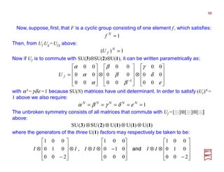 Now, suppose,first, that F is a cyclic group consisting of one element f, which satisfies:
58
2017
MRT
1=N
f
Then, from Uf Ug =Uf g above:
1)( =N
fU
Now if Uf is to commute with SU(3)⊗SU(2)⊗U(1), it can be written parametrically as:










⊗










⊗










=
−
ε
δ
γ
β
β
β
α
α
α
00
00
00
00
00
00
00
00
00
1
fU
with α3 =γδε =1 because SU(N) matrices have unit determinant. In order to satisfy (Uf)N =
1 above we also require:
1===== NNNNN
εδγβα
The unbroken symmetry consists of all matrices that commute with Uf =[MMM]⊗[MMM]⊗[MMM]
above:










−
⊗⊗










−⊗⊗⊗










−
⊗
200
010
001
000
010
001
200
010
001
IIIIII and,
)(U)(U)(U)(SU)(SU 11123 ⊗⊗⊗⊗
where the generators of the three U(1) factors may respectively be taken to be:
 