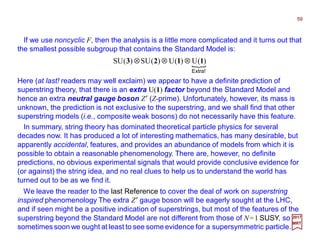 If we use noncyclic F, then the analysis is a little more complicated and it turns out that
the smallest possible subgroup that contains the Standard Model is:
59
2017
MRT
Here (at last! readers may well exclaim) we appear to have a definite prediction of
superstring theory, that there is an extra U(1) factor beyond the Standard Model and
hence an extra neutral gauge boson Z′ (Z-prime). Unfortunately, however, its mass is
unknown, the prediction is not exclusive to the superstring, and we shall find that other
superstring models (i.e., composite weak bosons) do not necessarily have this feature.
{
Extra!
)(U)(U)(SU)(SU 1123 ⊗⊗⊗
In summary, string theory has dominated theoretical particle physics for several
decades now. It has produced a lot of interesting mathematics, has many desirable, but
apparently accidental, features, and provides an abundance of models from which it is
possible to obtain a reasonable phenomenology. There are, however, no definite
predictions, no obvious experimental signals that would provide conclusive evidence for
(or against) the string idea, and no real clues to help us to understand the world has
turned out to be as we find it.
We leave the reader to the last Reference to cover the deal of work on superstring
inspired phenomenology The extra Z′ gauge boson will be eagerly sought at the LHC,
and if seen might be a positive indication of superstrings, but most of the features of the
superstring beyond the Standard Model are not different from those of N=1 SUSY, so
sometimes soon we ought at least to see some evidence for a supersymmetric particle.
 