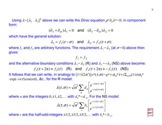 Using λ=[λ1 λ2]T above we can write the Dirac equation ρa∂aλµ =0, in component
form:
6
2017
MRT
0)(0)( 21 =∂−∂=∂+∂ λλ στστ and
which have the general solution:
)()( 2211 στλστλ +=−= ff and
where f1 and f2 are arbitrary functions. The requirement λ1 =λ2 (at σ =0) above then
gives:
21 ff =
and the alternative boundary conditions λ1 =λ2 (R) and λ1 =−λ2 (NS) above become:
)()()π2()()()π2( 1111 NSandR ττττ ffff −≡+≡+
It follows that we can write, in analogy to [1/√(2α′)]xµ(τ,σ)=qµ +αm
µτ +iΣn≠0(1/n)αn
µ
⋅exp(−inτ)cos(nσ), &c., for the R model:
∑ 







′= +−
−−
n
ni
ni
nd )(
)(
e
e
),( στ
στ
αστλ
where n are the integers 0,±1,±2,… with dn*=d−n. For the NS model:
∑ 







′= +−
−−
r
ri
ri
rb )(
)(
e
e
),( στ
στ
αστλ
where r are the half-odd-integers ±1/2,±3/2,±5/2,… with br*=b−r.
 