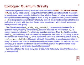The theory of general relativity, which we have discussed in PART IX – SUPERSYMME-
TRY, is a purely classical (i.e., nonquantum) theory of the gravitational field. It appears
to be adequate experimentally, but the fact that all other forces of nature are associated
with quantized fields strongly suggests that it is only an approximation (valid in the limit
h→0) to the proper quantum theory of gravity. Indeed, it is almost inconceivable that the
unification of gravity with the other forces could be achieved without such a quantum
theory that includes gravity.
60
2017
MRT
The Einstein equation Rµν −½Rgµν +Λgµν =−8πGNTµν demonstrates the need for a
quantum theory of gravity rather directly, because it relates the Ricci tensor, Rµν , to
energy-momentum tensor, Tµν, which is a quantum operator. Thus Rµν (and hence the
metric gµν ) should surely also be treated as an operator. We could of course try to avoid
this conclusion by replacing Tµν by its expectation value in a particular quantum state Rµν
−½Rgµν +Λgµν =−8πGN〈Tµν〉. However, although this might be a useful approximation in
many circumstances, it would lead to very odd predictions if taken too seriously such as
allowing us to observe the time of wavefunction reduction (if this phenomenon really
occurs) and even to send faster-than-light messages!
We instead follow the more likely road of assuming that gravity, like other forces, has
to be quantized.
Epilogue: Quantum Gravity
 