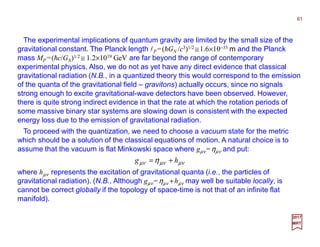 The experimental implications of quantum gravity are limited by the small size of the
gravitational constant. The Planck length lP =(hGN /c3)1/2 ≅1.6×10−35 m and the Planck
mass MP =(hc/GN)1/2 ≅ 1.2×1019 GeV are far beyond the range of contemporary
experimental physics. Also, we do not as yet have any direct evidence that classical
gravitational radiation (N.B., in a quantized theory this would correspond to the emission
of the quanta of the gravitational field – gravitons) actually occurs, since no signals
strong enough to excite gravitational-wave detectors have been observed. However,
there is quite strong indirect evidence in that the rate at which the rotation periods of
some massive binary star systems are slowing down is consistent with the expected
energy loss due to the emission of gravitational radiation.
61
2017
MRT
To proceed with the quantization, we need to choose a vacuum state for the metric
which should be a solution of the classical equations of motion. A natural choice is to
assume that the vacuum is flat Minkowski space where gµν=ηµν and put:
µνµνµν η hg +=
where hµν represents the excitation of gravitational quanta (i.e., the particles of
gravitational radiation). (N.B., Although gµν =ηµν +hµν may well be suitable locally, is
cannot be correct globally if the topology of space-time is not that of an infinite flat
manifold).
 