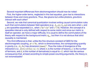 Several important differences from electromagnetism should now be noted:
63
2017
MRT
First, the higher-order terms, neglected in this last equation, give rise to interactions
between three and more gravitons. Thus, like gluons but unlike photons, gravitons
interact with each other!
Second, we note that canonical quantization involves writing causal commutation rules
such that commutators between field operators (e.g., hµν (x), hµν (x)) are zero when x and
x are spacelike-separated (i.e., when c2∆t2 <∆r2 and s2 > 0). However, the concept of a
spacelike interval is only defined with respect to some metric and since our metric is
itself an operator, we have a major difficulty. It is usual to define the commutators of the
theory with respect to the background metric ηµν , but then it is not obvious that strict
causality is maintained.
This third difference is that, unlike the fine structure constant of QED for the
electromagnetic coupling, α =e2/hc, which is dimensionless, the corresponding quantity
in gravity (i.e., GN /hc) has dimension [mass]−2. Thus the index of divergence of the
interaction (i.e., δi ≡bi+(3/2) fi +di −4, where bi is the number of bosons, fi is the number
of fermions, and di is the number of derivatives) is equal to +2, which has the serious
consequence that, at least according to simple power-counting arguments, the theory is
not renomalizable!
 