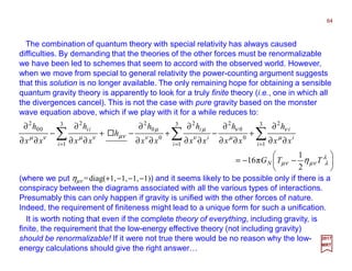 The combination of quantum theory with special relativity has always caused
difficulties. By demanding that the theories of the other forces must be renormalizable
we have been led to schemes that seem to accord with the observed world. However,
when we move from special to general relativity the power-counting argument suggests
that this solution is no longer available. The only remaining hope for obtaining a sensible
quantum gravity theory is apparently to look for a truly finite theory (i.e., one in which all
the divergences cancel). This is not the case with pure gravity based on the monster
wave equation above, which if we play with it for a while reduces to:
64
2017
MRT
(where we put ηµν =diag(+1,−1,−1,−1)) and it seems likely to be possible only if there is a
conspiracy between the diagrams associated with all the various types of interactions.
Presumably this can only happen if gravity is unified with the other forces of nature.
Indeed, the requirement of finiteness might lead to a unique form for such a unification.






−−=
∂∂
∂
+
∂∂
∂
−
∂∂
∂
+
∂∂
∂
−+
∂∂
∂
−
∂∂
∂
∑∑∑ ===
λ
λνµνµ
µ
ν
µ
ν
ν
µ
ν
µ
νµνµνµ
η TTG
xx
h
xx
h
xx
h
xx
h
h
xx
h
xx
h
N
i
i
i
i
i
i
i
ii
2
1
π16
3
1
2
0
0
23
1
2
0
0
23
1
2
00
2
It is worth noting that even if the complete theory of everything, including gravity, is
finite, the requirement that the low-energy effective theory (not including gravity)
should be renormalizable! If it were not true there would be no reason why the low-
energy calculations should give the right answer…
 